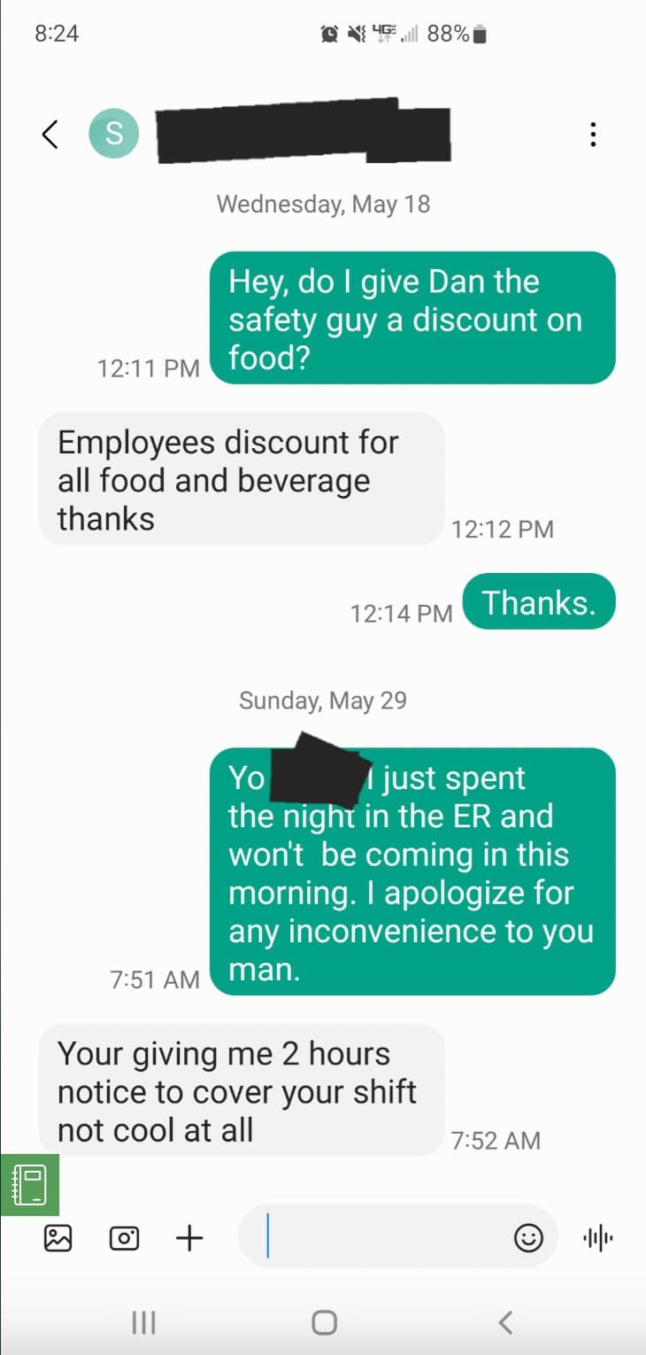 screenshot - 01 > S 88%1 Wednesday, May 18 Hey, do I give Dan the safety guy a discount on food? Employees discount for all food and beverage thanks Thanks. Sunday, May 29 Yo I just spent the night in the Er and won't be coming in this morning. I apologiz